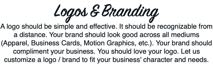 Logos & Branding A logo should be simple and effective. It should be recognizable from a distance. Your brand should look good across all mediums (Apparel, Business Cards, Motion Graphics, etc.). Your brand should compliment your business. You should love your logo. Let us customize a logo / brand to fit your business' character and needs. 