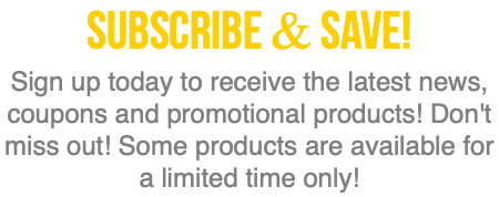 SubscRibe & SAVE! Sign up today to receive the latest news, coupons and promotional products! Don't miss out! Some products are available for a limited time only! 